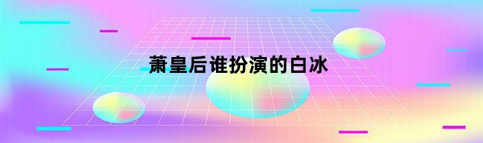 萧皇后谁扮演的白冰(萧皇后谁扮演的白冰雪)