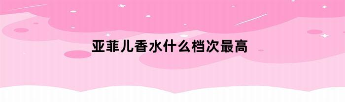 亚菲儿香水什么档次最高(亚菲尔香水什么档次)