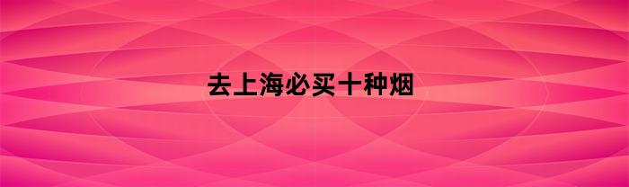 去上海必买十种烟(上海必带的特产烟)