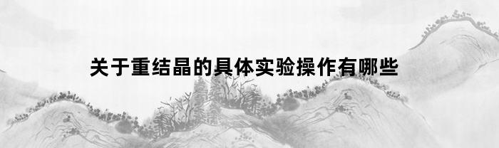 关于重结晶的具体实验操作有哪些(关于重结晶的具体实验操作有哪些方法)