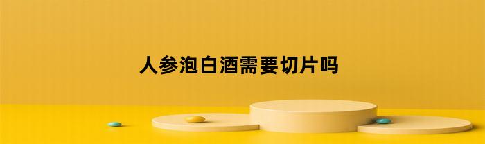 人参泡白酒需要切片吗(人参泡酒需不需要切开)