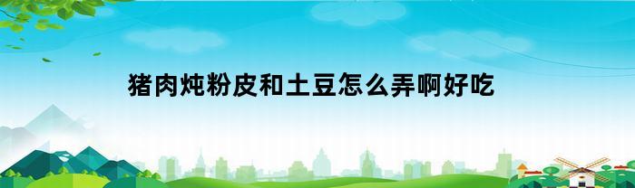 猪肉炖粉皮和土豆怎么弄啊好吃(猪肉炖粉皮和土豆怎么弄啊好吃呢)