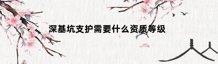 深基坑支护需要什么资质等级(深基坑支护需要什么资质等级才能做)