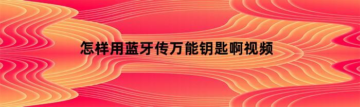 怎样用蓝牙传万能钥匙啊视频(如何用蓝牙传)