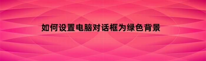 如何设置电脑对话框为绿色背景(电脑窗口设置为绿色)