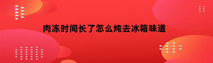 肉冻时间长了怎么炖去冰箱味道(肉冻久了怎么恢复鲜味)