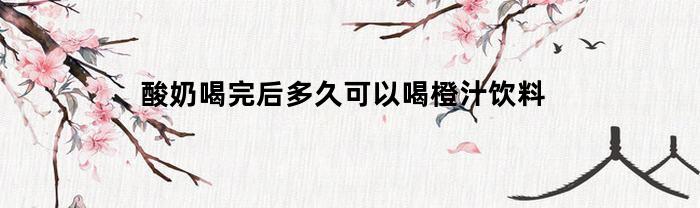 酸奶喝完后多久可以喝橙汁饮料(喝完酸奶多久可以喝纯牛奶)