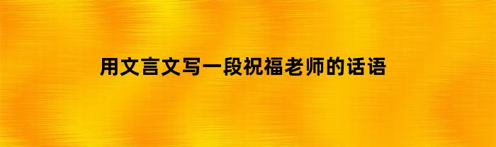 用文言文写一段祝福老师的话语(文言文祝福老师的句子)