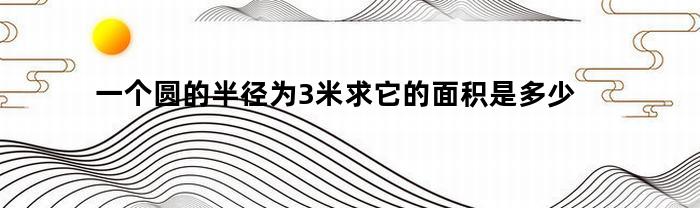 一个圆的半径为3米求它的面积是多少(一个圆的半径为3米求它的面积是多少平方米)
