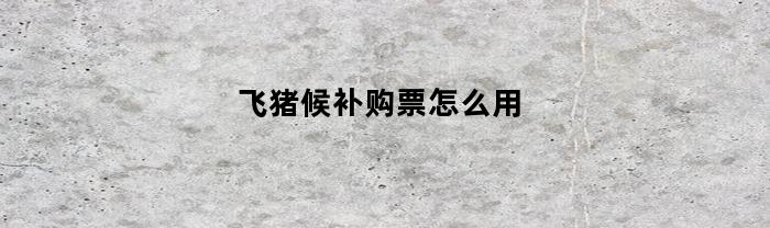 飞猪候补购票怎么用(飞猪怎么开启候补)
