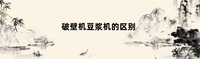 破壁机豆浆机的区别(破壁机豆浆机区别是啥)