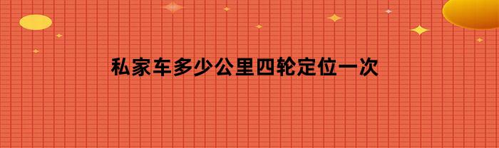 私家车多少公里四轮定位一次(私家车多久四轮定位)