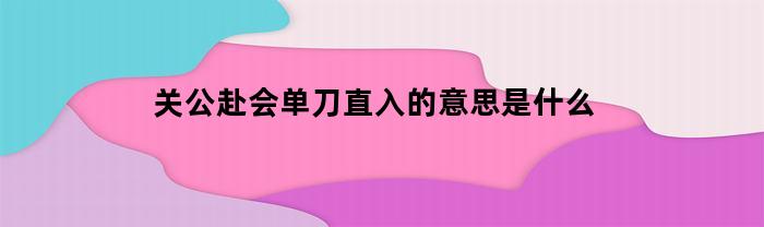 关公赴会单刀直入的意思是什么(关公赴会单刀直入背后的故事)