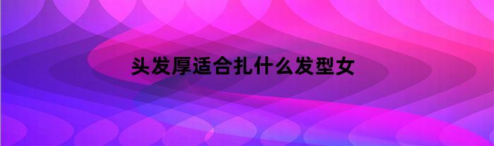 头发厚适合扎什么发型女(头发厚的女生适合什么编发)