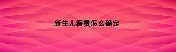 新生儿籍贯怎么确定(新生儿籍贯怎么确定出生时间)