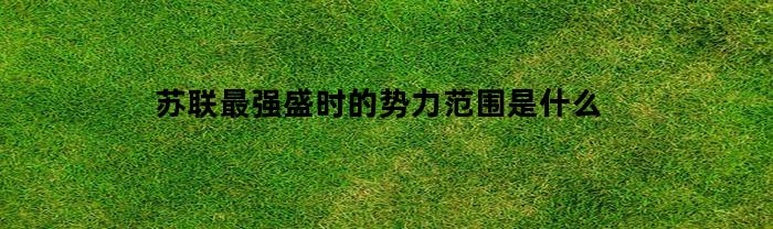 苏联最强盛时的势力范围是什么(苏联最强的时期)