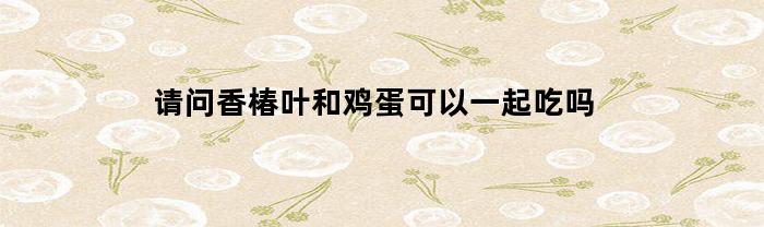 请问香椿叶和鸡蛋可以一起吃吗(香椿叶炖鸡蛋)