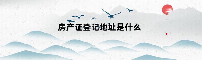 房产证登记地址是什么(房产证地址格式是什么样式?)