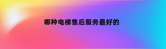 哪种电梯售后服务最好的(电梯维保排行榜前十名)