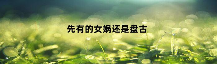 先有的女娲还是盘古(女娲和盘古是人类的祖先吗)