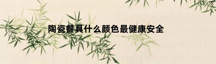 陶瓷餐具什么颜色最健康安全(陶瓷餐具什么颜色最健康安全好用)