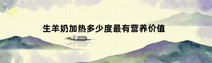 生羊奶加热多少度最有营养价值(生羊奶要煮沸多久)