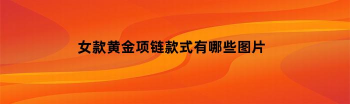 女款黄金项链款式有哪些图片(女士黄金项链新款大气的图片)