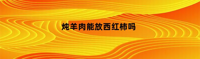 炖羊肉能放西红柿吗(炖羊肉能加西红柿吗)