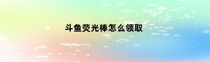 斗鱼荧光棒怎么领取(斗鱼里面荧光棒如何获得)