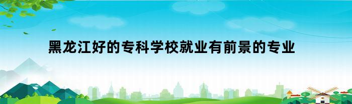 黑龙江好的专科学校就业有前景的专业(黑龙江专科专业排名)