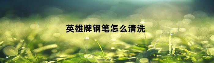 英雄牌钢笔怎么清洗(英雄钢笔如何清洗)
