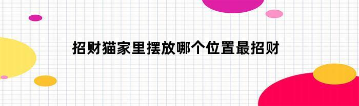 招财猫家里摆放哪个位置最招财(招财猫放在家里的哪个位置最招财啊)