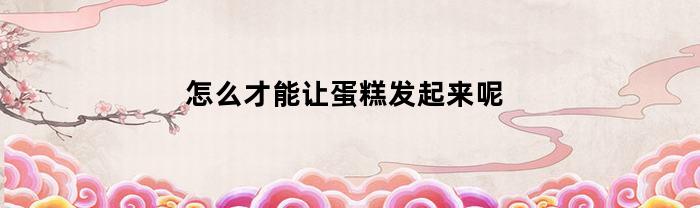 怎么才能让蛋糕发起来呢(如何让蛋糕蓬松柔润不塌)