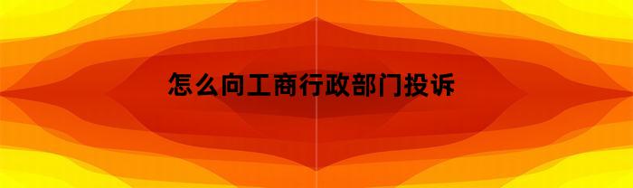 怎么向工商行政部门投诉(怎么向工商行政部门投诉银行)