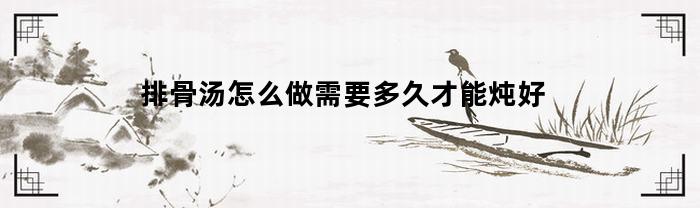 排骨汤怎么做需要多久才能炖好(排骨汤怎么炖多久最好喝)