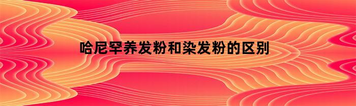 哈尼罕养发粉和染发粉的区别(哈尼罕染发剂)