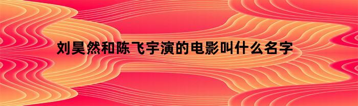 刘昊然和陈飞宇演的电影叫什么名字(刘昊然和陈飞宇的关系)