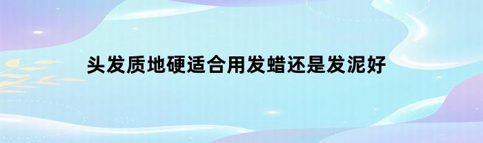 头发质地硬适合用发蜡还是发泥好(头发硬用发蜡好还是发泥好)