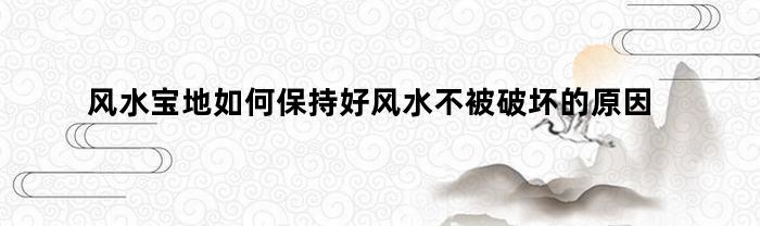 风水宝地如何保持好风水不被破坏的原因(所谓风水宝地)