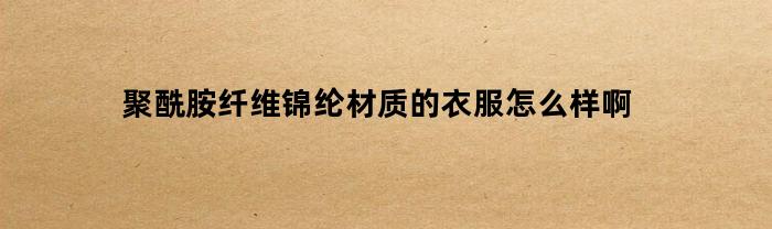 聚酰胺纤维锦纶材质的衣服怎么样啊(聚酰胺纤维和棉纶)