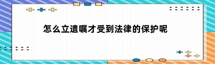 怎么立遗嘱才受到法律的保护呢(怎样立遗嘱才有法律效益)