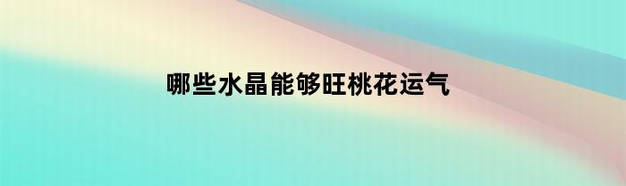 哪些水晶能够旺桃花运气(什么水晶带来桃花运和好运)