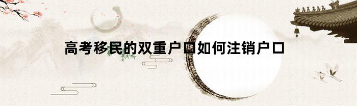 高考移民的双重户口如何注销户口(高考移民2020查出来双重户口)