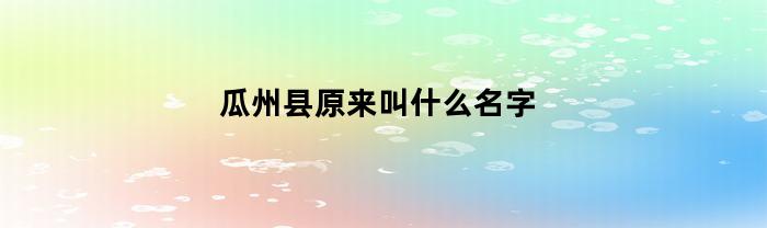 瓜州县原来叫什么名字(瓜州县属于哪个市区)