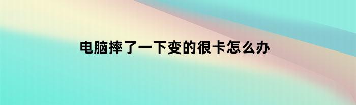 电脑摔了一下变的很卡怎么办(电脑摔了一下很卡是什么原因)
