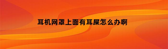 耳机网罩上面有耳屎怎么办啊(耳机网罩脏了怎么清洗)