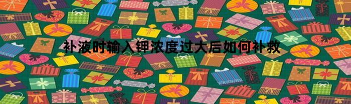 补液时输入钾浓度过大后如何补救(补液里面的钾)