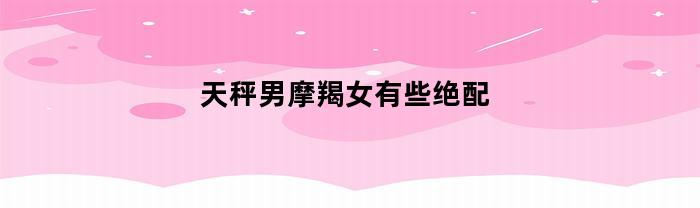 天秤男摩羯女有些绝配(天秤男摩羯女有些绝配了)