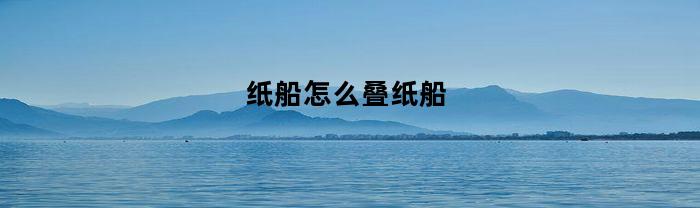纸船怎么叠纸船(纸船怎么叠纸船怎么叠纸船怎么叠)