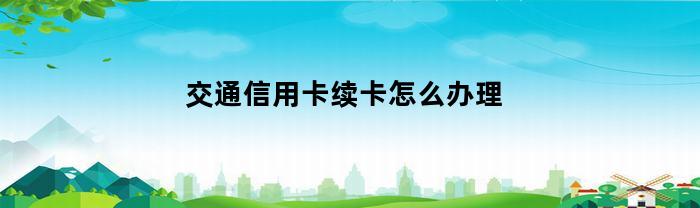 交通信用卡续卡怎么办理(交通银行的信用卡到期了怎么办)